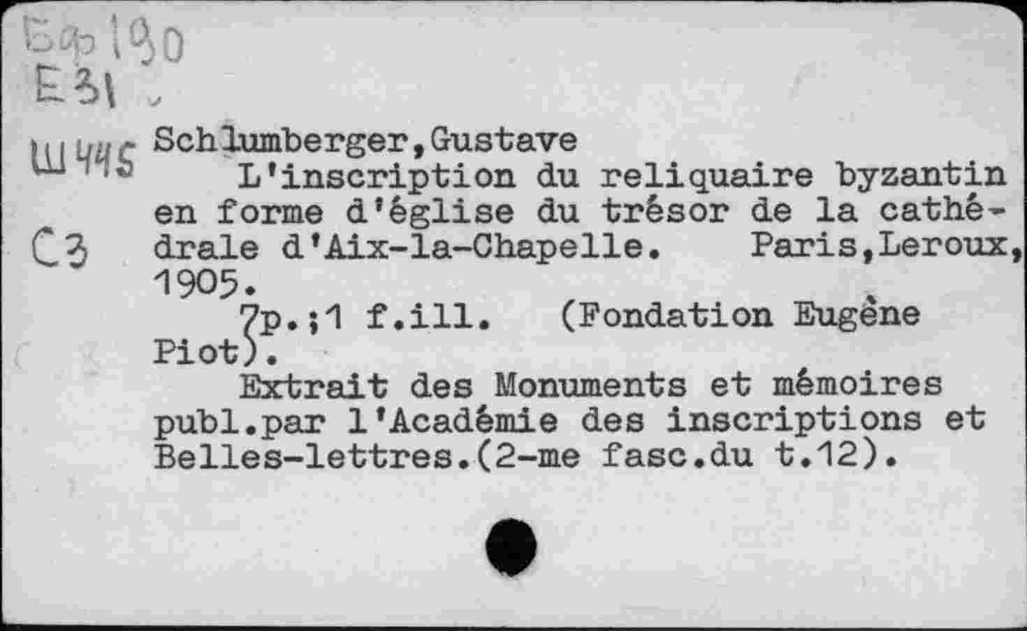 ﻿Esh i^o ЕЛ» ,
um сз
Schlumberger,Gustave
L’inscription du reliquaire byzantin en forme d’église du trésor de la cathédrale d’Aix-la-Chapelle. Paris,Leroux, 1905.
7p.f.ill. (Fondation Eugene Piot).
Extrait des Monuments et mémoires publ.par 1’Académie des inscriptions et Belles-lettres.(2-me fasc.du t.12).